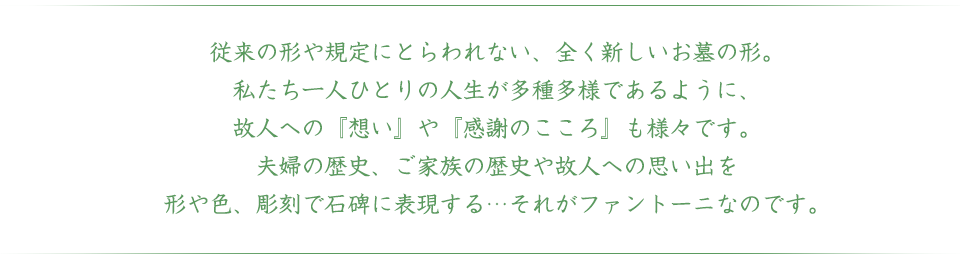 従来の形や規定にとらわれない、全く新しいお墓の形。
私たち一人ひとりの人生が多種多様であるように、
故人への『想い』や『感謝のこころ』も様々です。
夫婦の歴史、ご家族の歴史や故人への思い出を
形や色、彫刻で石碑に表現する…それがファントーニなのです。
